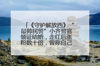 《守护解放西》“最帅民警”小齐警官领证结婚，走红后涨粉数十倍，曾称自己只是普通人