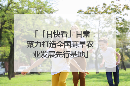 「甘快看」甘肃：聚力打造全国寒旱农业发展先行基地