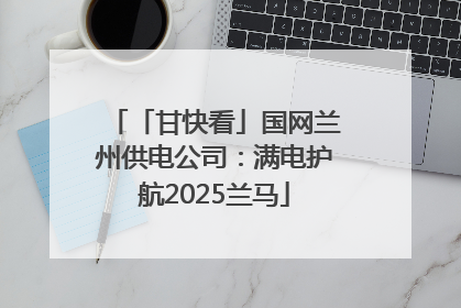 「甘快看」国网兰州供电公司：满电护航2025兰马
