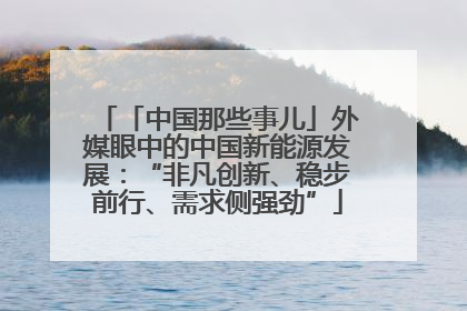 「中国那些事儿」外媒眼中的中国新能源发展：“非凡创新、稳步前行、需求侧强劲”