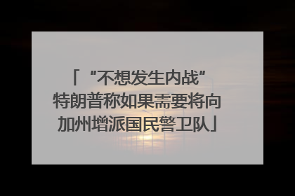 “不想发生内战” 特朗普称如果需要将向加州增派国民警卫队