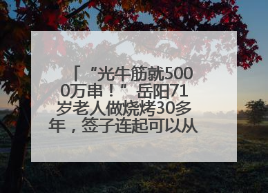 “光牛筋就5000万串！”岳阳71岁老人做烧烤30多年，签子连起可以从中国到秘鲁