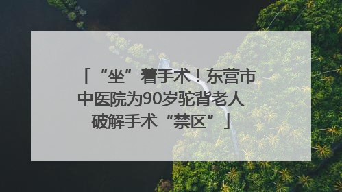 “坐”着手术！东营市中医院为90岁驼背老人破解手术“禁区”