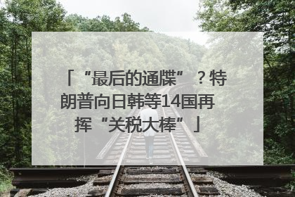 “最后的通牒”？特朗普向日韩等14国再挥“关税大棒”