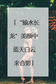 “输水长龙”美颜中 蓝天白云来合影