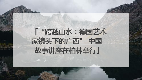 “跨越山水：德国艺术家镜头下的广西” 中国故事讲座在柏林举行