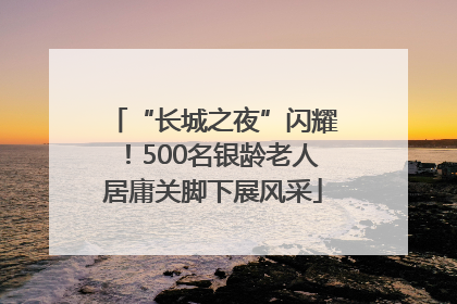 “长城之夜”闪耀！500名银龄老人居庸关脚下展风采