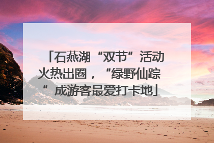 石燕湖“双节”活动火热出圈，“绿野仙踪”成游客最爱打卡地