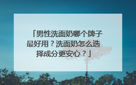 男性洗面奶哪个牌子最好用？洗面奶怎么选择成分更安心？