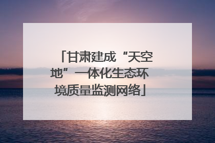 甘肃建成“天空地”一体化生态环境质量监测网络
