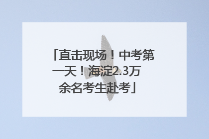 直击现场！中考第一天！海淀2.3万余名考生赴考