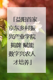 益阳首家京东乡村振兴产业学院揭牌 赋能数字兴农人才培养