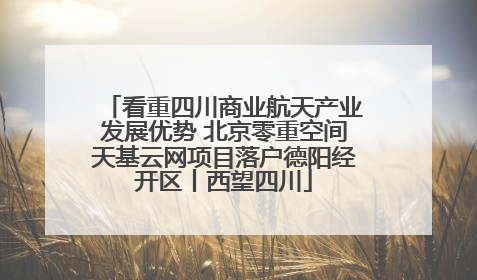 看重四川商业航天产业发展优势 北京零重空间天基云网项目落户德阳经开区丨西望四川