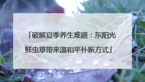 破解夏季养生难题：东阳光鲜虫草带来温和平补新方式