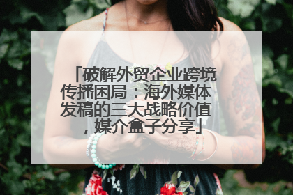 破解外贸企业跨境传播困局：海外媒体发稿的三大战略价值，媒介盒子分享