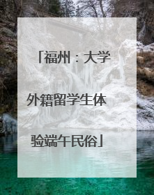 福州：大学外籍留学生体验端午民俗
