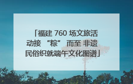 福建 760 场文旅活动接 “粽” 而至 非遗民俗织就端午文化图谱