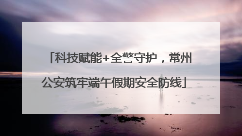 科技赋能+全警守护，常州公安筑牢端午假期安全防线