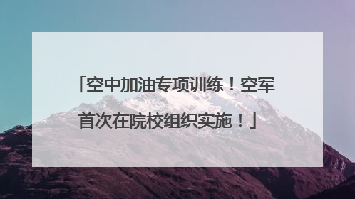 空中加油专项训练！空军首次在院校组织实施！