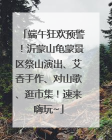 端午狂欢预警！沂蒙山龟蒙景区祭山演出、艾香手作、对山歌、逛市集！速来嗨玩~