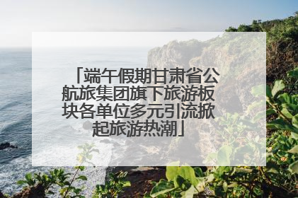 端午假期甘肃省公航旅集团旗下旅游板块各单位多元引流掀起旅游热潮