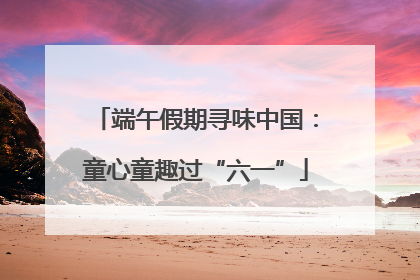 端午假期寻味中国：童心童趣过“六一”