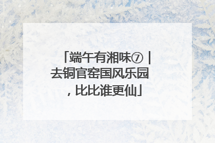 端午有湘味⑦｜去铜官窑国风乐园，比比谁更仙