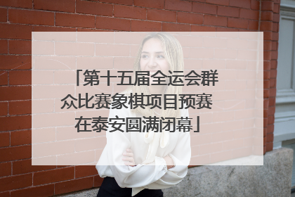 第十五届全运会群众比赛象棋项目预赛在泰安圆满闭幕