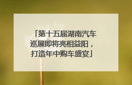 第十五届湖南汽车巡展即将亮相益阳，打造年中购车盛宴