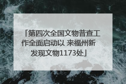 第四次全国文物普查工作全面启动以 来福州新发现文物1173处