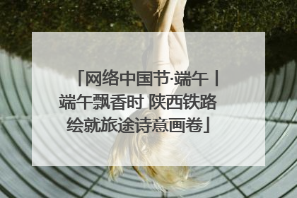 网络中国节·端午丨端午飘香时 陕西铁路绘就旅途诗意画卷