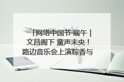 网络中国节·端午｜文昌阁下 童声未央！路边音乐会上演粽香与童真的诗意交响