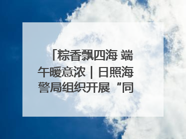 粽香飘四海 端午暖意浓｜日照海警局组织开展“同包米粽 共话端午”系列活动