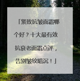 紧致抗皱面霜哪个好？十大最有效抗衰老面霜点评，告别皱纹暗沉！