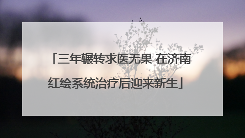 三年辗转求医无果 在济南红绘系统治疗后迎来新生