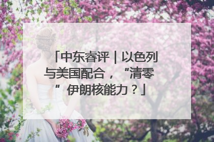 中东睿评｜以色列与美国配合，“清零”伊朗核能力？