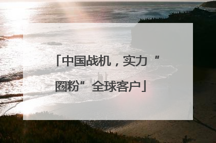 中国战机，实力“圈粉”全球客户