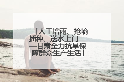 人工增雨、抢墒播种、送水上门——甘肃全力抗旱保障群众生产生活