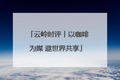 云岭时评丨以咖啡为媒 邀世界共享