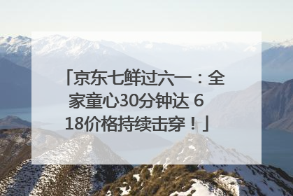 京东七鲜过六一：全家童心30分钟达 618价格持续击穿！