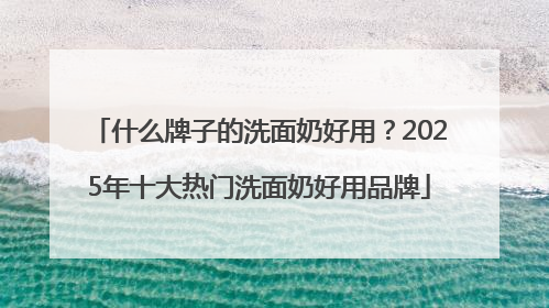 什么牌子的洗面奶好用？2025年十大热门洗面奶好用品牌