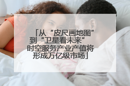 从“皮尺画地图”到“卫星看未来” 时空服务产业产值将形成万亿级市场