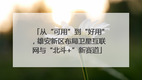 从“可用”到“好用”，雄安新区布局卫星互联网与“北斗+”新赛道