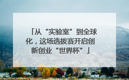 从“实验室”到全球化，这场选拔赛开启创新创业“世界杯”