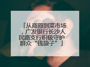 从商圈到菜市场，广发银行长沙人民路支行积极守护群众“钱袋子”