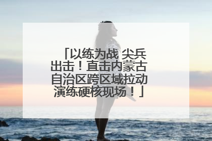 以练为战 尖兵出击！直击内蒙古自治区跨区域拉动演练硬核现场！