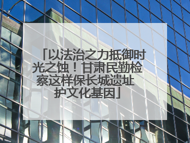 以法治之力抵御时光之蚀！甘肃民勤检察这样保长城遗址 护文化基因
