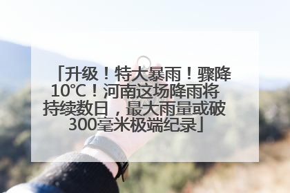 升级！特大暴雨！骤降10℃！河南这场降雨将持续数日，最大雨量或破300毫米极端纪录