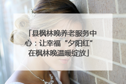 县枫林晚养老服务中心：让幸福“夕阳红”在枫林晚温暖绽放