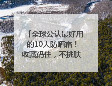 全球公认最好用的10大防晒霜！收藏码住，不挑肤质清爽不搓泥